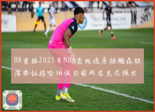 BR重排2025年NBA首轮选秀杨瀚森缺席弗拉格哈珀依旧前两名克尼佩尔锁定探花位