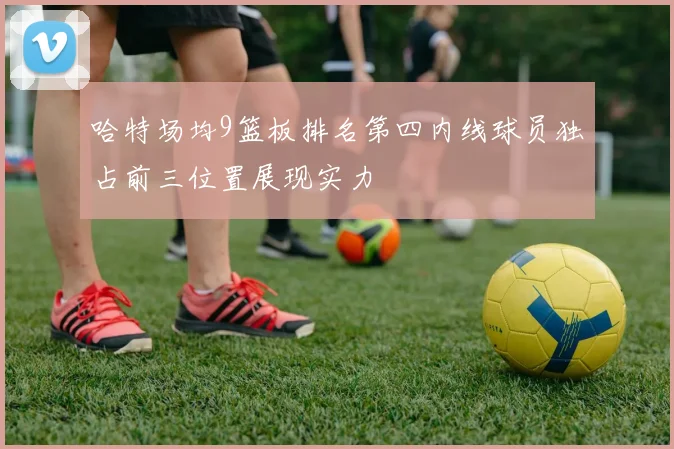 哈特场均9篮板排名第四内线球员独占前三位置展现实力