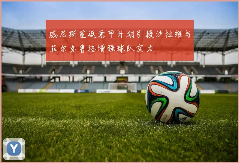 威尼斯重返意甲计划引援沙拉维与菲尔克鲁格增强球队实力