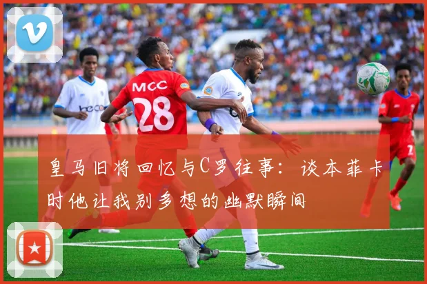 皇马旧将回忆与C罗往事：谈本菲卡时他让我别多想的幽默瞬间