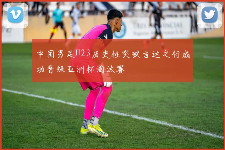 中国男足U23历史性突破吉达之行成功晋级亚洲杯淘汰赛